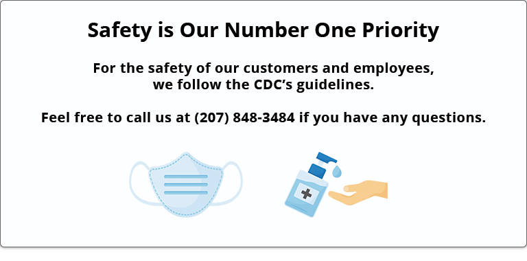 Safety is Our Number One Priority - For the safety of our customers and employees, we follow the CDC's guidelines. Feel free to call us at (207) 848-3484 if you have any questions.
